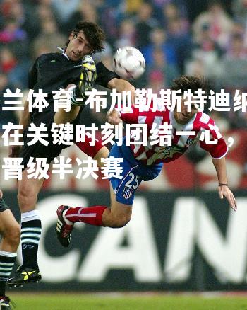 布加勒斯特迪纳摩在关键时刻团结一心，逆袭晋级半决赛